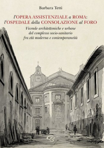 L'opera assistenziale a Roma: l'ospedale della Consolazione al Foro. Vicende architettoniche e urbane del complesso socio-sanitario fra et&agrave; moderna e contemporaneit&agrave;