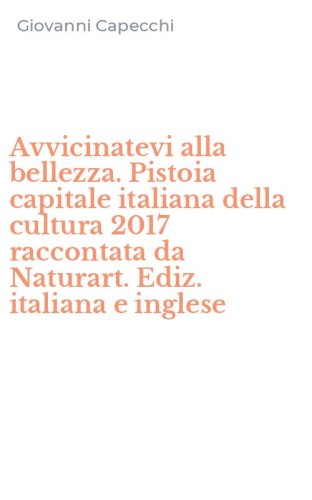 Avvicinatevi alla bellezza. Pistoia capitale italiana della cultura 2017 raccontata da Naturart. Ediz. italiana e inglese