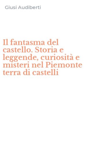 Il fantasma del castello. Storia e leggende, curiosit&agrave; e misteri nel Piemonte terra di castelli