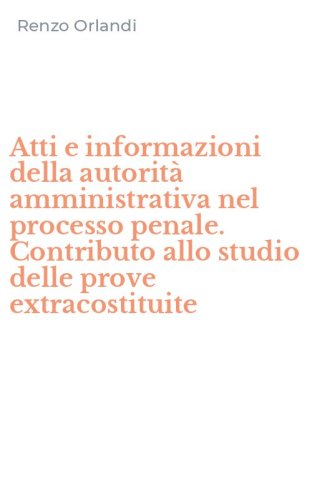 Atti e informazioni della autorit&agrave; amministrativa nel processo penale. Contributo allo studio delle prove extracostituite