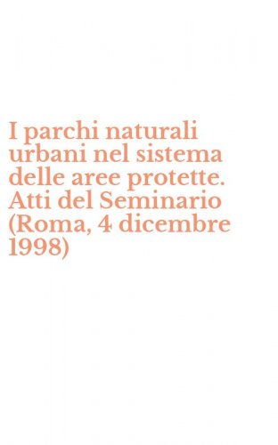 I parchi naturali urbani nel sistema delle aree protette. Atti del Seminario (Roma, 4 dicembre 1998)