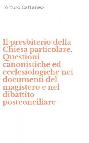 Il presbiterio della Chiesa particolare. Questioni canonistiche ed ecclesiologiche nei documenti del magistero e nel dibattito postconciliare