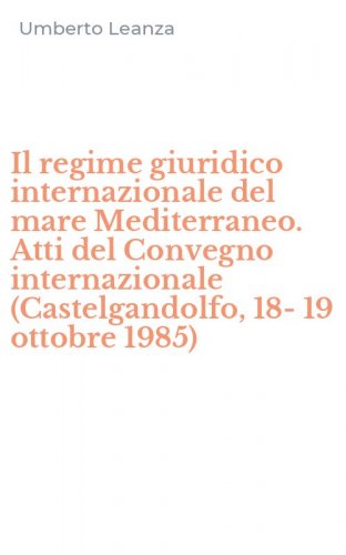 Il regime giuridico internazionale del mare Mediterraneo. Atti del Convegno internazionale (Castelgandolfo, 18-19 ottobre 1985)
