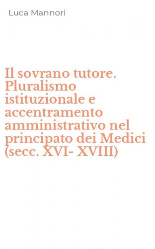 Il sovrano tutore. Pluralismo istituzionale e accentramento amministrativo nel principato dei Medici (secc. XVI-XVIII)
