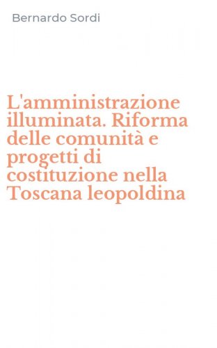 L'amministrazione illuminata. Riforma delle comunit&agrave; e progetti di costituzione nella Toscana leopoldina