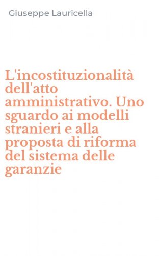L'incostituzionalit&agrave; dell'atto amministrativo. Uno sguardo ai modelli stranieri e alla proposta di riforma del sistema delle garanzie