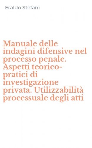 Manuale delle indagini difensive nel processo penale. Aspetti teorico-pratici di investigazione privata. Utilizzabilit&agrave; processuale degli atti