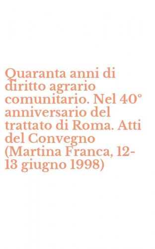 Quaranta anni di diritto agrario comunitario. Nel 40&ordm; anniversario del trattato di Roma. Atti del Convegno (Martina Franca, 12-13 giugno 1998)