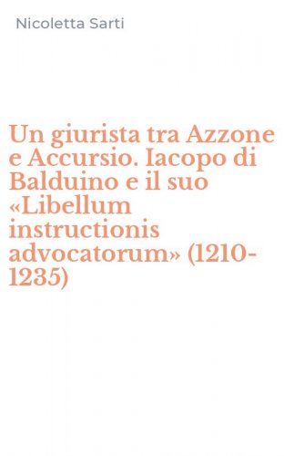 Un giurista tra Azzone e Accursio. Iacopo di Balduino e il suo &laquo;Libellum instructionis advocatorum&raquo; (1210-1235)