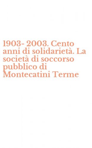 1903-2003. Cento anni di solidariet&agrave;. La societ&agrave; di soccorso pubblico di Montecatini Terme