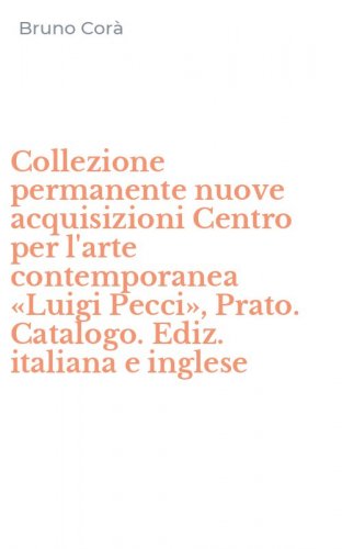Collezione permanente nuove acquisizioni Centro per l'arte contemporanea &laquo;Luigi Pecci&raquo;, Prato. Catalogo. Ediz. italiana e inglese