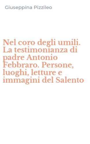 Nel coro degli umili. La testimonianza di padre Antonio Febbraro. Persone, luoghi, letture e immagini del Salento
