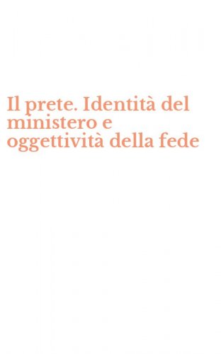 Il prete. Identit&agrave; del ministero e oggettivit&agrave; della fede