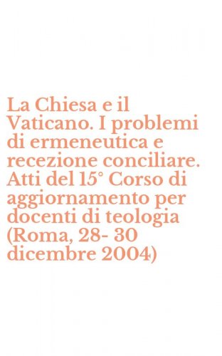 La Chiesa e il Vaticano. I problemi di ermeneutica e recezione conciliare. Atti del 15&deg; Corso di aggiornamento per docenti di teologia (Roma, 28-30 dicembre 2004)