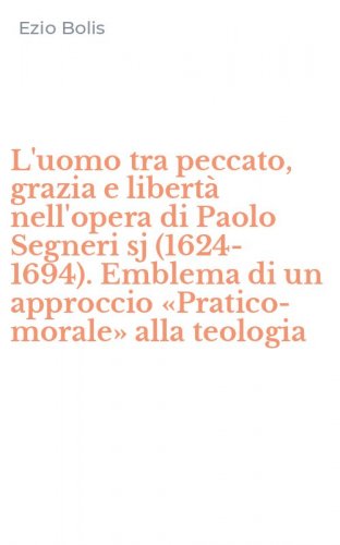 L'uomo tra peccato, grazia e libert&agrave; nell'opera di Paolo Segneri sj (1624-1694). Emblema di un approccio &laquo;Pratico-morale&raquo; alla teologia