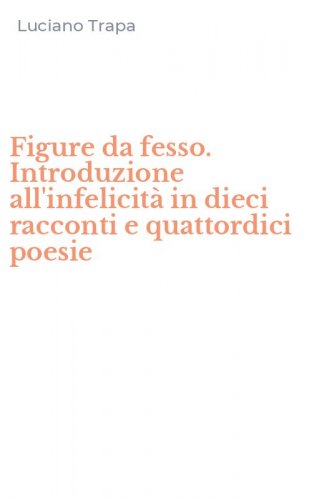 Figure da fesso. Introduzione all'infelicit&agrave; in dieci racconti e quattordici poesie