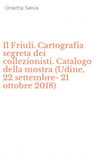 Il Friuli. Cartografia segreta dei collezionisti. Catalogo della mostra (Udine, 22 settembre-21 ottobre 2018)