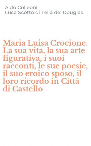Maria Luisa Crocione. La sua vita, la sua arte figurativa, i suoi racconti, le sue poesie, il suo eroico sposo, il loro ricordo in Citt&agrave; di Castello