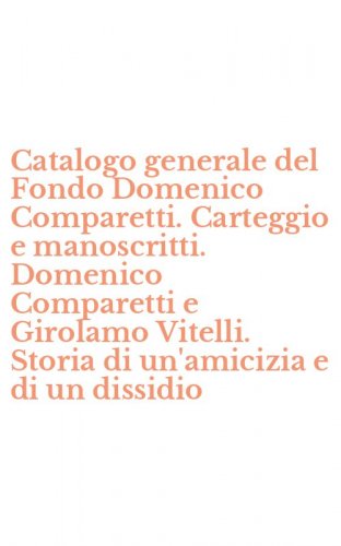 Catalogo generale del Fondo Domenico Comparetti. Carteggio e manoscritti. Domenico Comparetti e Girolamo Vitelli. Storia di un'amicizia e di un dissidio