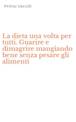 La dieta una volta per tutti. Guarire e dimagrire mangiando bene senza pesare gli alimenti