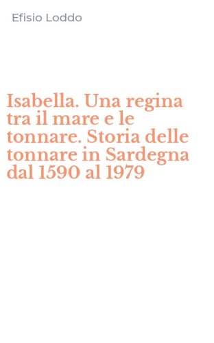 Isabella. Una regina tra il mare e le tonnare. Storia delle tonnare in Sardegna dal 1590 al 1979