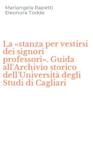 La &laquo;stanza per vestirsi dei signori professori&raquo;. Guida all'Archivio storico dell'Universit&agrave; degli Studi di Cagliari