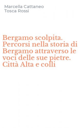 Bergamo scolpita. Percorsi nella storia di Bergamo attraverso le voci delle sue pietre. Citt&agrave; Alta e colli