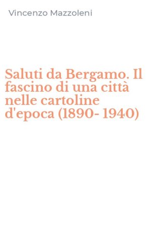 Saluti da Bergamo. Il fascino di una citt&agrave; nelle cartoline d'epoca (1890-1940)