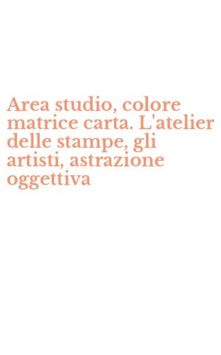 Area studio, colore matrice carta. L'atelier delle stampe, gli artisti, astrazione oggettiva