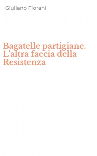Bagatelle partigiane. L'altra faccia della Resistenza