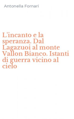 L'incanto e la speranza. Dal Lagazuoi al monte Vallon Bianco. Istanti di guerra vicino al cielo