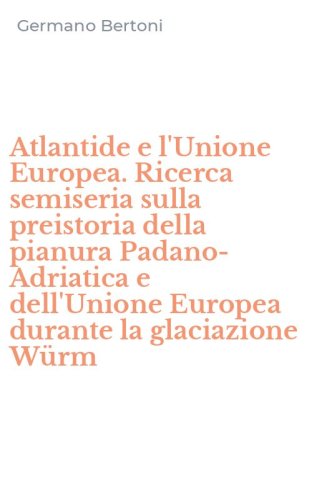 Atlantide e l'Unione Europea. Ricerca semiseria sulla preistoria della pianura Padano-Adriatica e dell'Unione Europea durante la glaciazione W&uuml;rm