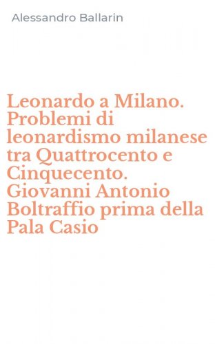 Leonardo a Milano. Problemi di leonardismo milanese tra Quattrocento e Cinquecento. Giovanni Antonio Boltraffio prima della Pala Casio