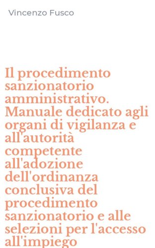Il procedimento sanzionatorio amministrativo. Manuale dedicato agli organi di vigilanza e all'autorit&agrave; competente all'adozione dell'ordinanza conclusiva del procedimento sanzionatorio e alle selezioni per l'accesso all'impiego