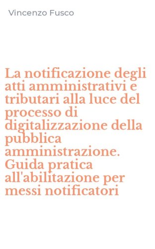 La notificazione degli atti amministrativi e tributari alla luce del processo di digitalizzazione della pubblica amministrazione. Guida pratica all'abilitazione per messi notificatori