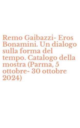 Remo Gaibazzi-Eros Bonamini. Un dialogo sulla forma del tempo. Catalogo della mostra (Parma, 5 ottobre-30 ottobre 2024)