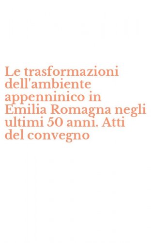 Le trasformazioni dell'ambiente appenninico in Emilia Romagna negli ultimi 50 anni. Atti del convegno