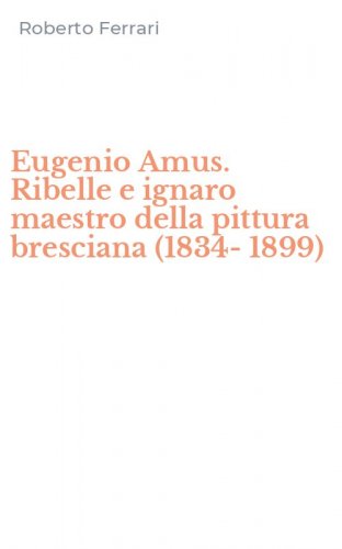 Eugenio Amus. Ribelle e ignaro maestro della pittura bresciana (1834-1899)