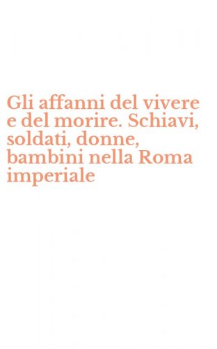 Gli affanni del vivere e del morire. Schiavi, soldati, donne, bambini nella Roma imperiale