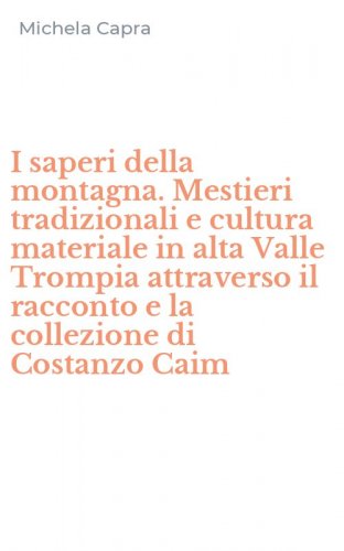 I saperi della montagna. Mestieri tradizionali e cultura materiale in alta Valle Trompia attraverso il racconto e la collezione di Costanzo Caim - TROMPIA ATTRAVERSO IL RACCONTO E LA COLLEZIONE DI COSTANZO CAIM. CON CD-ROM (I)