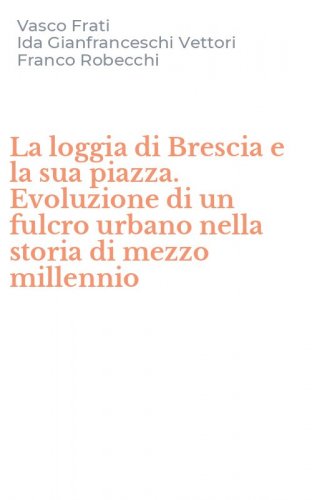 La loggia di Brescia e la sua piazza. Evoluzione di un fulcro urbano nella storia di mezzo millennio