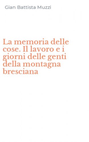 La memoria delle cose. Il lavoro e i giorni delle genti della montagna bresciana