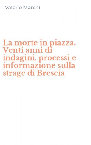 La morte in piazza. Venti anni di indagini, processi e informazione sulla strage di Brescia
