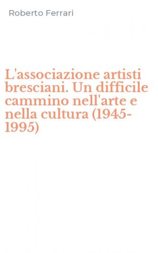 L'associazione artisti bresciani. Un difficile cammino nell'arte e nella cultura (1945-1995)