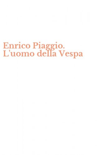 Enrico Piaggio. L'uomo della Vespa