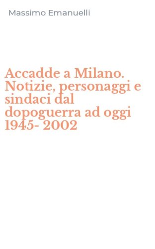 Accadde a Milano. Notizie, personaggi e sindaci dal dopoguerra ad oggi 1945-2002