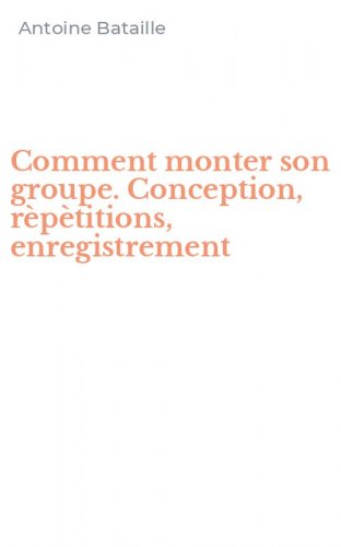 Comment monter son groupe. Conception, r&egrave;p&egrave;titions, enregistrement