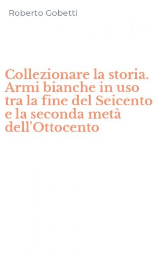 Collezionare la storia. Armi bianche in uso tra la fine del Seicento e la seconda met&agrave; dell'Ottocento