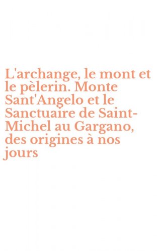 L'archange, le mont et le p&egrave;lerin. Monte Sant'Angelo et le Sanctuaire de Saint-Michel au Gargano, des origines &agrave; nos jours