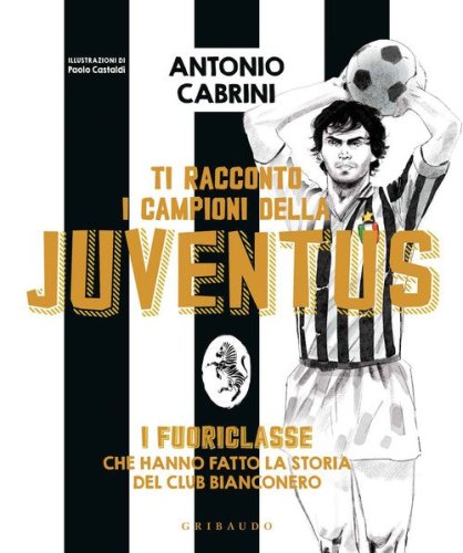 Ti racconto i campioni della Juventus. I fuoriclasse che hanno fatto la storia del club bianconero